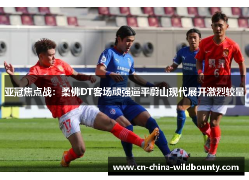 亚冠焦点战：柔佛DT客场顽强逼平蔚山现代展开激烈较量