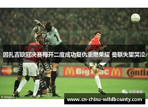 因扎吉欧冠决赛梅开二度成功复仇重燃荣耀 曼联失望哭泣