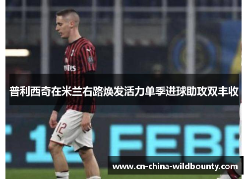 普利西奇在米兰右路焕发活力单季进球助攻双丰收 普利西奇在米兰右路焕发活力单季进球助攻双丰收