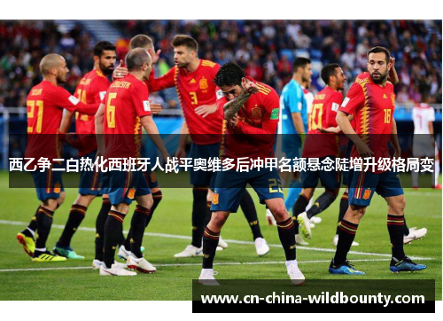 西乙争二白热化西班牙人战平奥维多后冲甲名额悬念陡增升级格局变