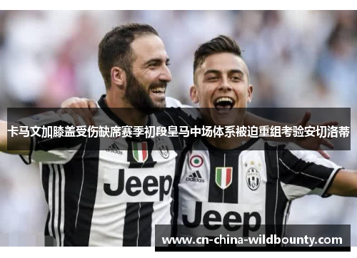 卡马文加膝盖受伤缺席赛季初段皇马中场体系被迫重组考验安切洛蒂