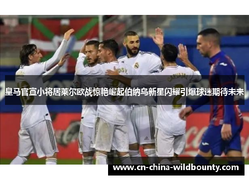 皇马官宣小将居莱尔欧战惊艳崛起伯纳乌新星闪耀引爆球迷期待未来