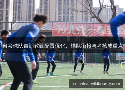 省会球队青训教练配置优化,梯队衔接与考核成重点 省会球队青训教练配置优化,梯队衔接与考核成重点